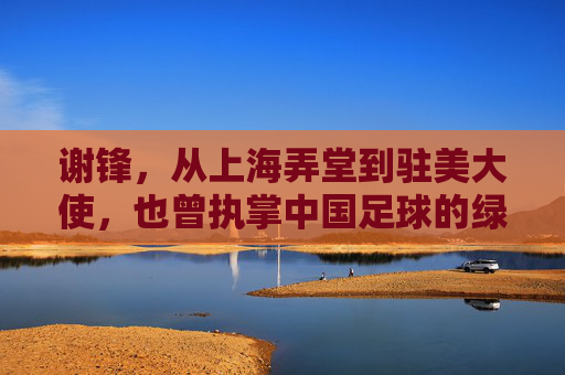 谢锋,从上海弄堂到驻美大使,也曾执掌中国足球的绿茵场