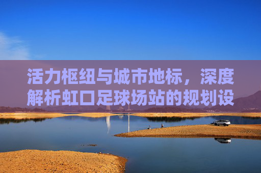 活力枢纽与城市地标,深度解析虹口足球场站的规划设计理念