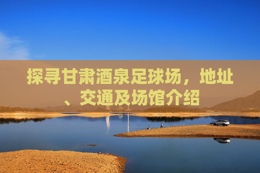 探寻甘肃酒泉足球场,地址、交通及场馆介绍