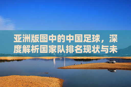 亚洲版图中的中国足球,深度解析国家队排名现状与未来挑战