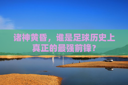 诸神黄昏,谁是足球历史上真正的最强前锋?