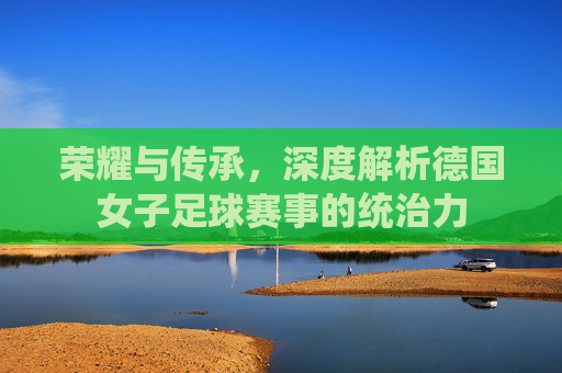 荣耀与传承,深度解析德国女子足球赛事的统治力