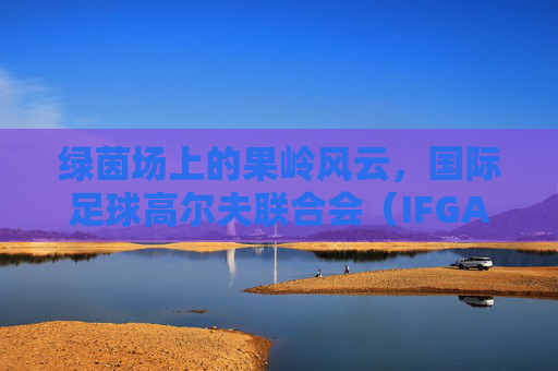 绿茵场上的果岭风云,国际足球高尔夫联合会(IFGA)的跨界魅力
