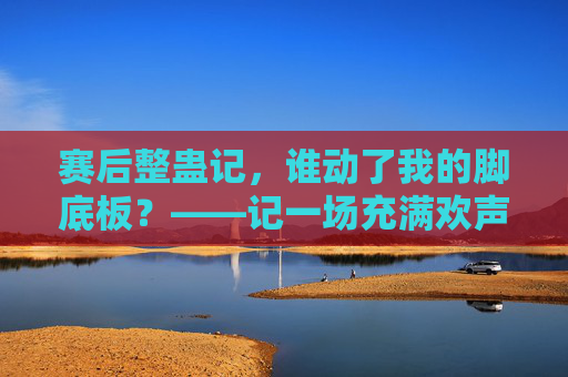 赛后整蛊记,谁动了我的脚底板?——记一场充满欢声笑语的足球队友互动