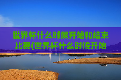世界杯什么时候开始和结束比赛(世界杯什么时候开始和结束比赛的)