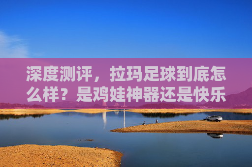 深度测评,拉玛足球到底怎么样?是鸡娃神器还是快乐源泉?