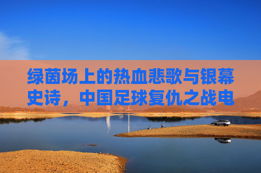 绿茵场上的热血悲歌与银幕史诗,中国足球复仇之战电影深度解析
