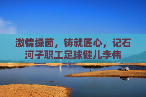 激情绿茵,铸就匠心,记石河子职工足球健儿李伟