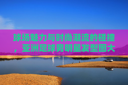 球场魅力与时尚潮流的碰撞,亚洲足球男明星发型图大赏