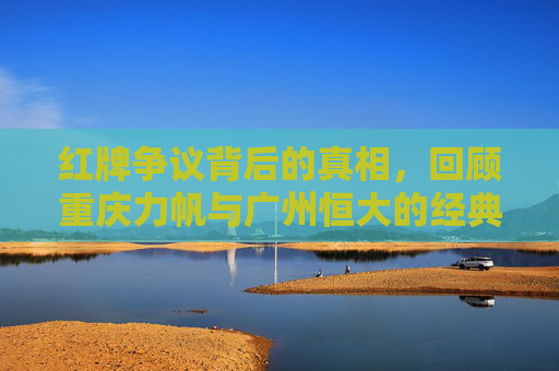 红牌争议背后的真相,回顾重庆力帆与广州恒大的经典对决及当值裁判刘健
