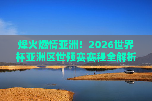 烽火燃情亚洲!2026世界杯亚洲区世预赛赛程全解析与焦点战前瞻