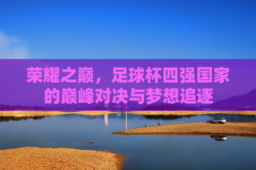 荣耀之巅,足球杯四强国家的巅峰对决与梦想追逐