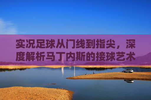 实况足球从门线到指尖,深度解析马丁内斯的接球艺术与防守统治力