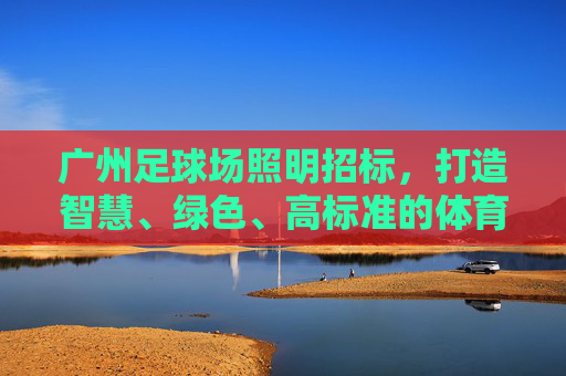广州足球场照明招标,打造智慧、绿色、高标准的体育照明新标杆