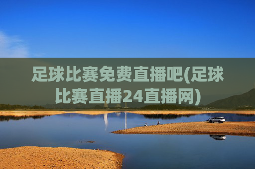 足球比赛免费直播吧(足球比赛直播24直播网)