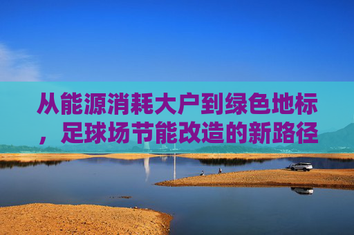 从能源消耗大户到绿色地标,足球场节能改造的新路径