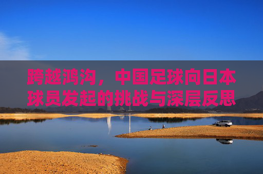 跨越鸿沟,中国足球向日本球员发起的挑战与深层反思