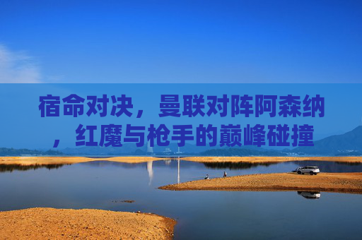 宿命对决,曼联对阵阿森纳,红魔与枪手的巅峰碰撞