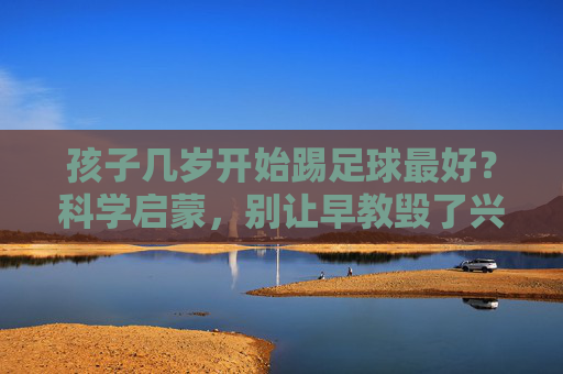 孩子几岁开始踢足球最好?科学启蒙,别让早教毁了兴趣