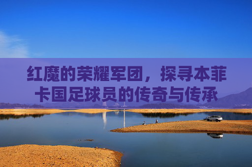 红魔的荣耀军团,探寻本菲卡国足球员的传奇与传承
