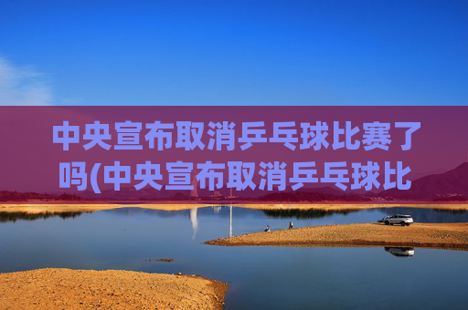 中央宣布取消乒乓球比赛了吗(中央宣布取消乒乓球比赛了吗最新消息)