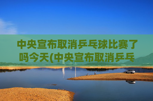 中央宣布取消乒乓球比赛了吗今天(中央宣布取消乒乓球比赛了吗今天直播)