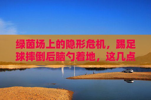 绿茵场上的隐形危机,踢足球摔倒后脑勺着地,这几点必须立刻知道