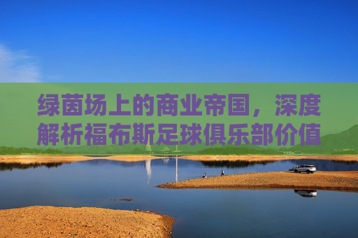 绿茵场上的商业帝国,深度解析福布斯足球俱乐部价值榜