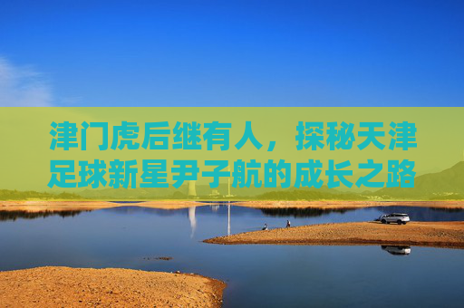 津门虎后继有人,探秘天津足球新星尹子航的成长之路
