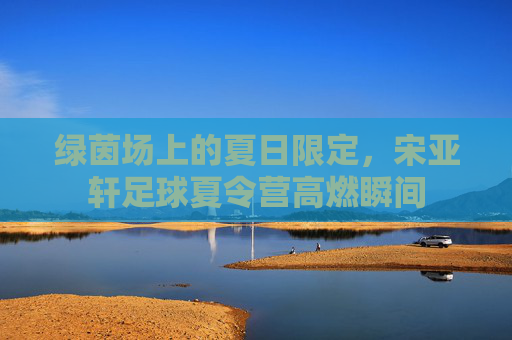 绿茵场上的夏日限定,宋亚轩足球夏令营高燃瞬间