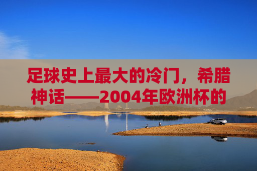 足球史上最大的冷门,希腊神话——2004年欧洲杯的奇迹逆袭