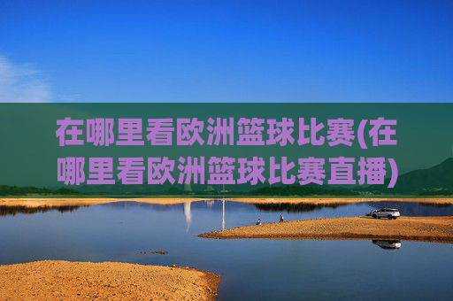 在哪里看欧洲篮球比赛(在哪里看欧洲篮球比赛直播)