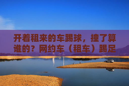 开着租来的车踢球,撞了算谁的?网约车(租车)踢足球违法吗?