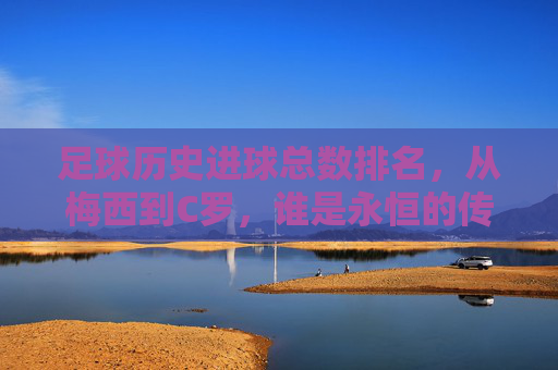 足球历史进球总数排名,从梅西到C罗,谁是永恒的传奇?