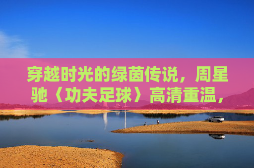 穿越时光的绿茵传说,周星驰〈功夫足球〉高清重温,致敬那一代人的热血与梦想