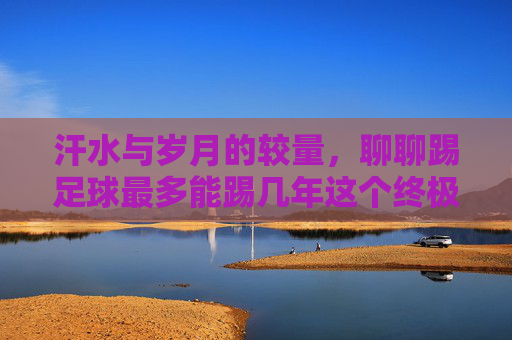 汗水与岁月的较量,聊聊踢足球最多能踢几年这个终极问题