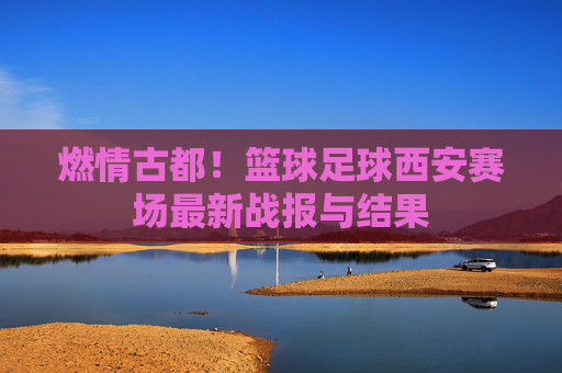 燃情古都!篮球足球西安赛场最新战报与结果