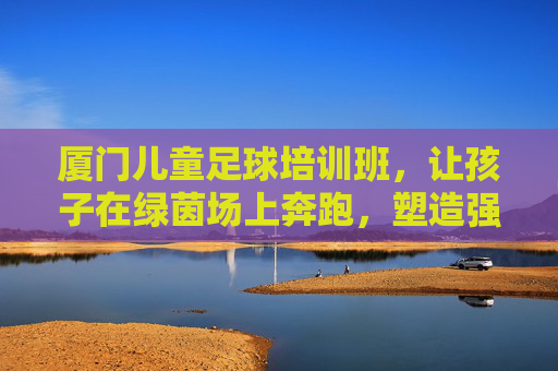 厦门儿童足球培训班,让孩子在绿茵场上奔跑,塑造强健体魄与坚韧品格