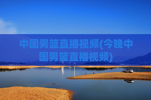 中国男篮直播视频(今晚中国男篮直播视频)