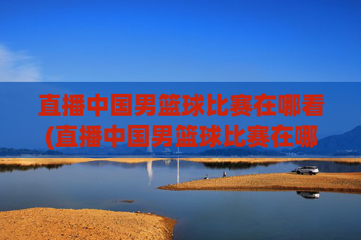 直播中国男篮球比赛在哪看(直播中国男篮球比赛在哪看回放)