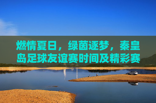 燃情夏日,绿茵逐梦,秦皇岛足球友谊赛时间及精彩赛程一览