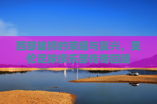 西部雄狮的荣耀与复兴,奥伦足球俱乐部传奇回顾