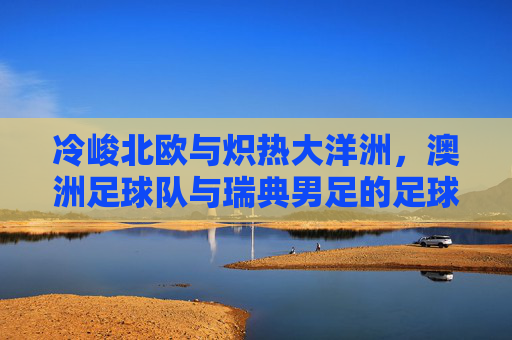 冷峻北欧与炽热大洋洲,澳洲足球队与瑞典男足的足球风格碰撞