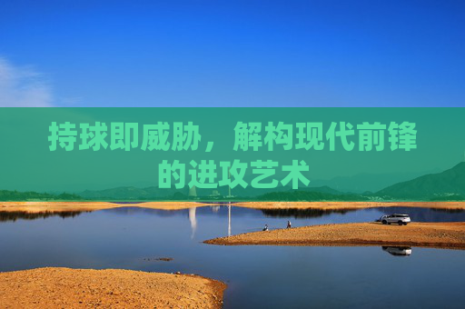 持球即威胁,解构现代前锋的进攻艺术