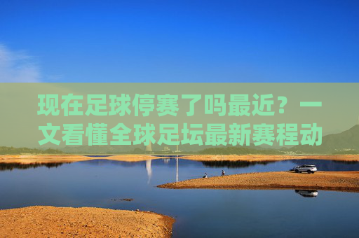 现在足球停赛了吗最近?一文看懂全球足坛最新赛程动态
