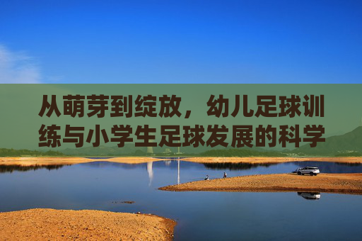 从萌芽到绽放,幼儿足球训练与小学生足球发展的科学进阶指南