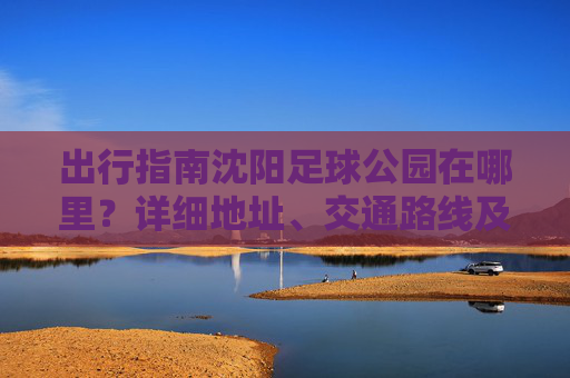 出行指南沈阳足球公园在哪里?详细地址、交通路线及游玩攻略