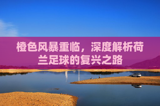 橙色风暴重临,深度解析荷兰足球的复兴之路