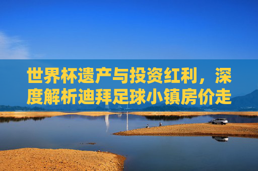 世界杯遗产与投资红利,深度解析迪拜足球小镇房价走势