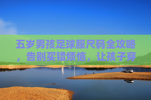 五岁男孩足球服尺码全攻略,告别买错烦恼,让孩子穿上帅气球衣!
